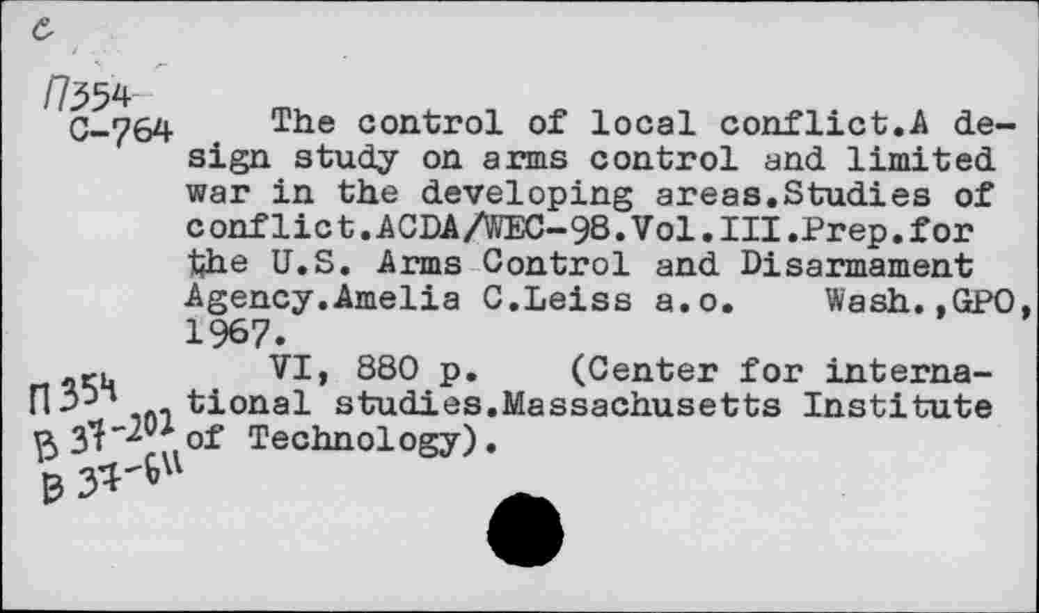 ﻿/7354
C-764
The control of local conflict.A design study on arms control and limited war in the developing areas.Studies of conflict.ACDA/WEC-98.Vol.III.Prep.for the U.S. Arms Control and Disarmament Agency.Amelia C.Leiss a.o. Wash.,GPO. 1967.
.ru	VI, 880 p. (Center for interna-
H3-)“ . tional studies.Massachusetts Institute 3^-20* of Technology)
0